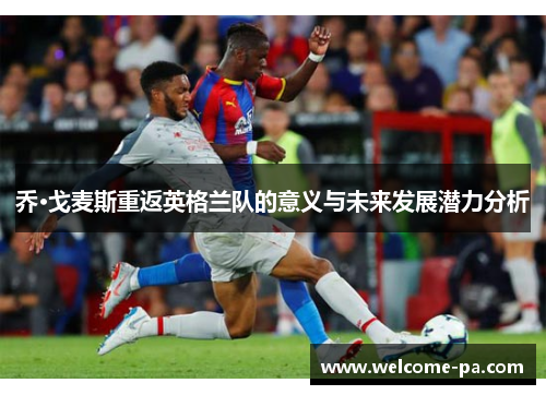 乔·戈麦斯重返英格兰队的意义与未来发展潜力分析