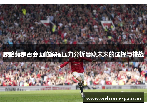 滕哈赫是否会面临解雇压力分析曼联未来的选择与挑战