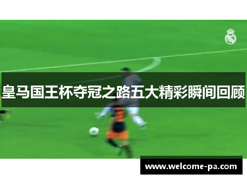 皇马国王杯夺冠之路五大精彩瞬间回顾