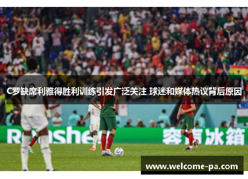 C罗缺席利雅得胜利训练引发广泛关注 球迷和媒体热议背后原因
