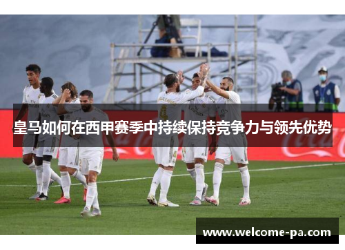 皇马如何在西甲赛季中持续保持竞争力与领先优势
