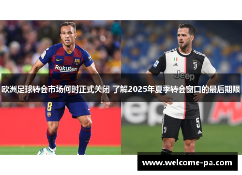 欧洲足球转会市场何时正式关闭 了解2025年夏季转会窗口的最后期限