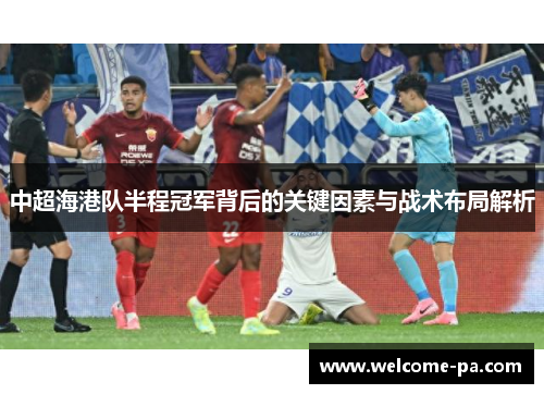 中超海港队半程冠军背后的关键因素与战术布局解析