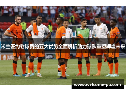 米兰签约老球员的五大优势全面解析助力球队重塑辉煌未来