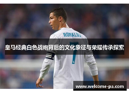 皇马经典白色战袍背后的文化象征与荣耀传承探索
