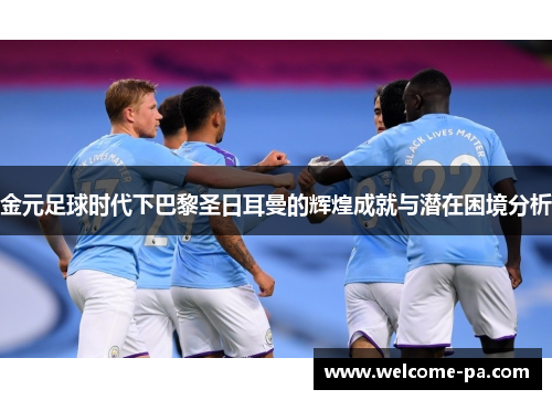 金元足球时代下巴黎圣日耳曼的辉煌成就与潜在困境分析