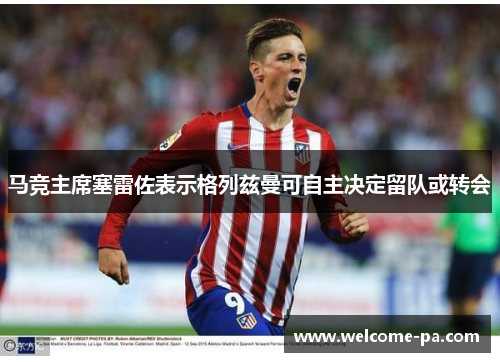 马竞主席塞雷佐表示格列兹曼可自主决定留队或转会