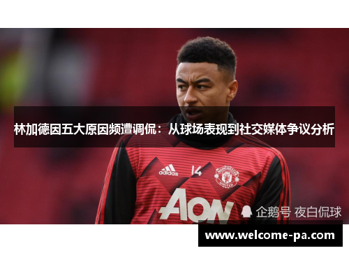 林加德因五大原因频遭调侃：从球场表现到社交媒体争议分析