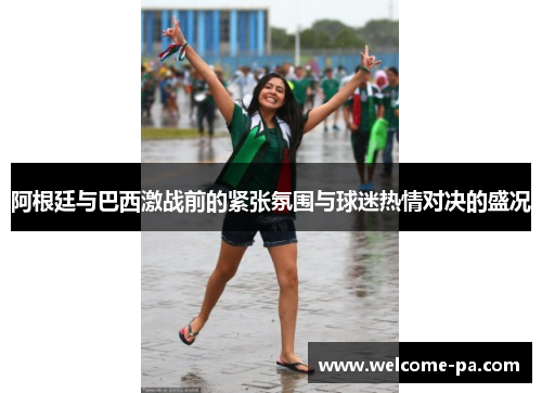 阿根廷与巴西激战前的紧张氛围与球迷热情对决的盛况