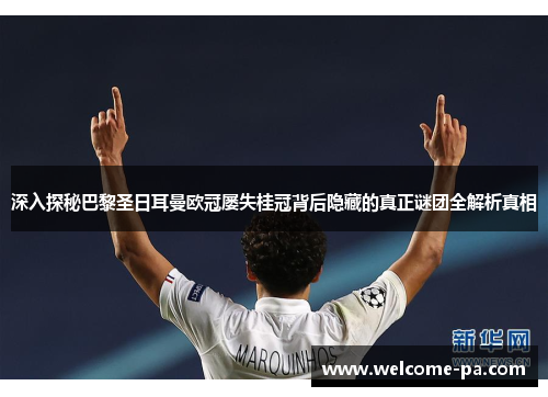 深入探秘巴黎圣日耳曼欧冠屡失桂冠背后隐藏的真正谜团全解析真相