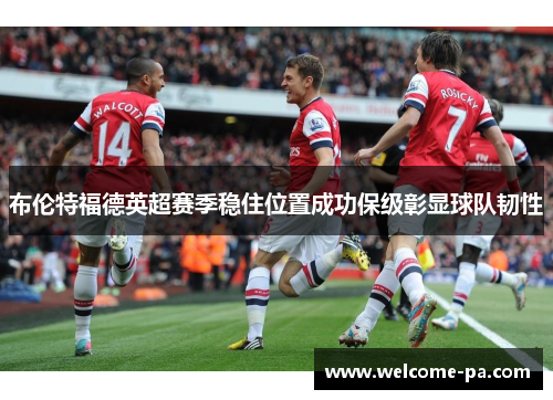 布伦特福德英超赛季稳住位置成功保级彰显球队韧性 布伦特福德英超赛季稳住位置成功保级彰显球队韧性