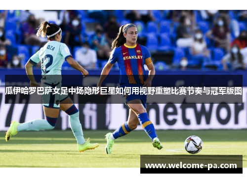 瓜伊哈罗巴萨女足中场隐形巨星如何用视野重塑比赛节奏与冠军版图