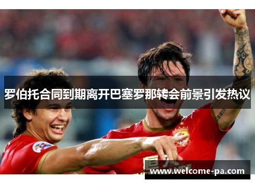 罗伯托合同到期离开巴塞罗那转会前景引发热议