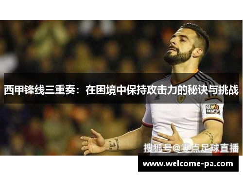 西甲锋线三重奏:在困境中保持攻击力的秘诀与挑战 西甲锋线三重奏:在困境中保持攻击力的秘诀与挑战