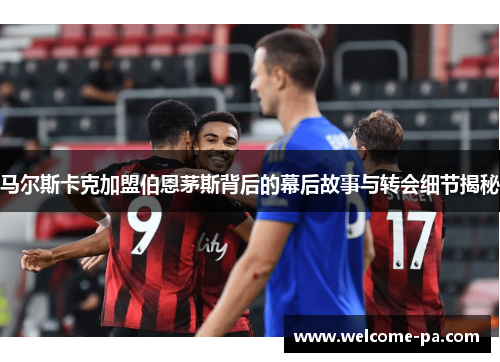马尔斯卡克加盟伯恩茅斯背后的幕后故事与转会细节揭秘