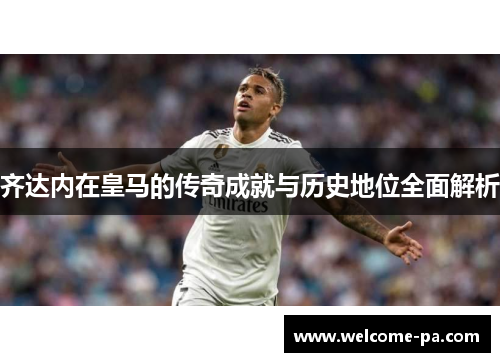 齐达内在皇马的传奇成就与历史地位全面解析