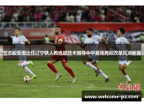 范志毅受邀出任辽宁铁人教练组技术指导中甲赛场再掀改革风潮新篇 范志毅受邀出任辽宁铁人教练组技术指导中甲赛场再掀改革风潮新篇